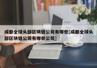 成都全球头部区块链公司有哪些[成都全球头部区块链公司有哪些公司]